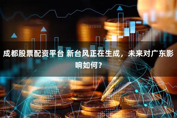成都股票配资平台 新台风正在生成，未来对广东影响如何？