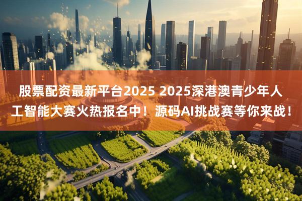 股票配资最新平台2025 2025深港澳青少年人工智能大赛火热报名中！源码AI挑战赛等你来战！
