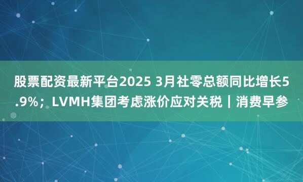 股票配资最新平台2025 3月社零总额同比增长5.9%；LVMH集团考虑涨价应对关税｜消费早参