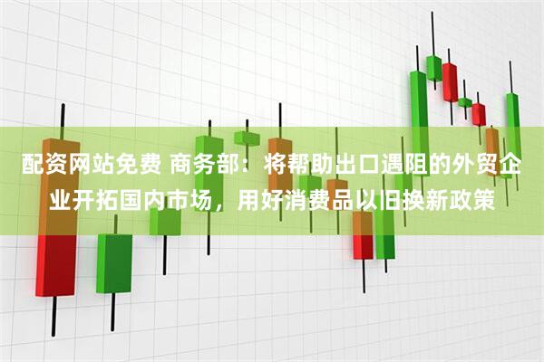 配资网站免费 商务部：将帮助出口遇阻的外贸企业开拓国内市场，用好消费品以旧换新政策