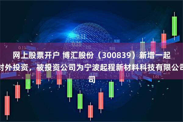 网上股票开户 博汇股份（300839）新增一起对外投资，被投资公司为宁波起程新材料科技有限公司