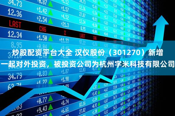 炒股配资平台大全 汉仪股份（301270）新增一起对外投资，被投资公司为杭州字米科技有限公司