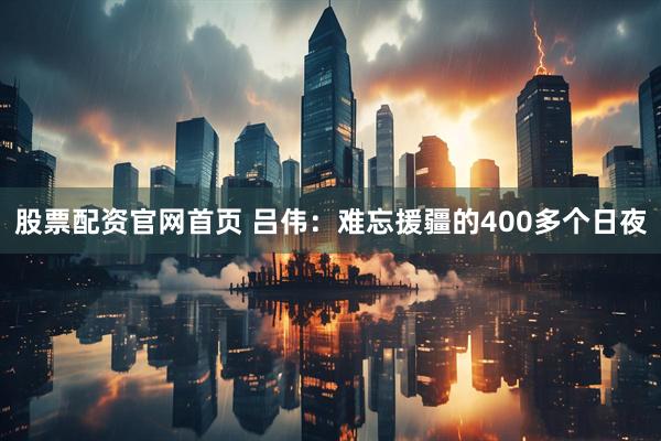 股票配资官网首页 吕伟：难忘援疆的400多个日夜