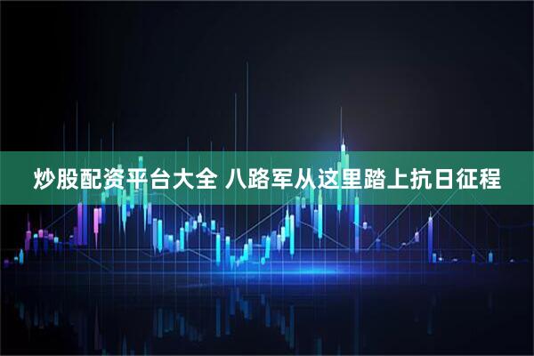 炒股配资平台大全 八路军从这里踏上抗日征程