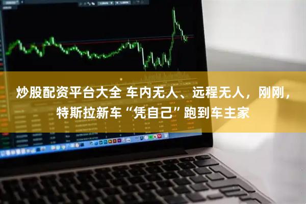 炒股配资平台大全 车内无人、远程无人，刚刚，特斯拉新车“凭自己”跑到车主家