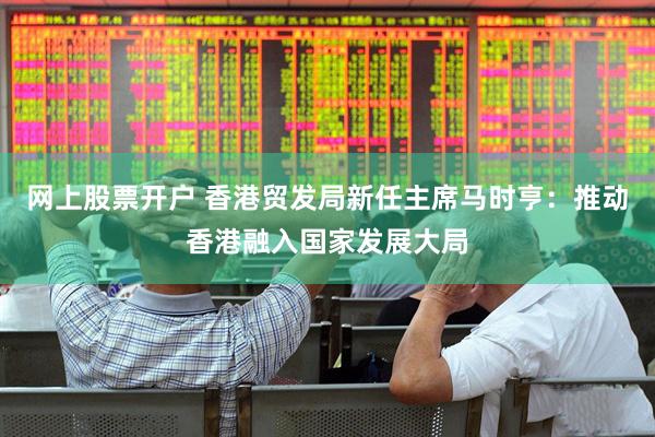 网上股票开户 香港贸发局新任主席马时亨：推动香港融入国家发展大局