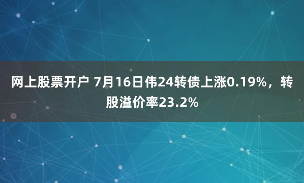 网上股票开户 7月16日伟24转债上涨0.19%，转股溢价率23.2%