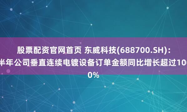 股票配资官网首页 东威科技(688700.SH)：上半年公司垂直连续电镀设备订单金额同比增长超过100%