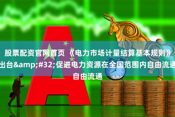 股票配资官网首页 《电力市场计量结算基本规则》出台&#32;促进电力资源在全国范围内自由流通