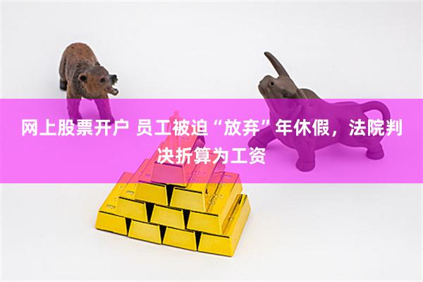 网上股票开户 员工被迫“放弃”年休假，法院判决折算为工资
