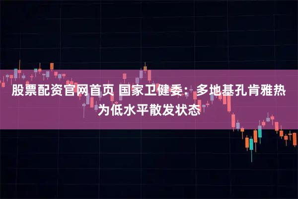 股票配资官网首页 国家卫健委：多地基孔肯雅热为低水平散发状态