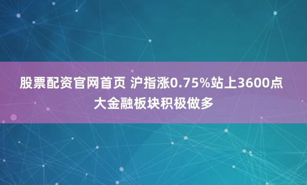 股票配资官网首页 沪指涨0.75%站上3600点 大金融板块积极做多