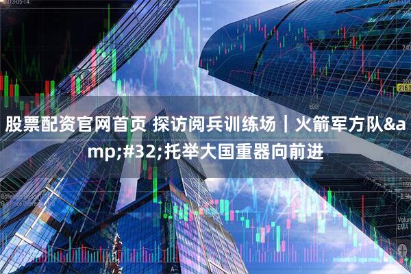 股票配资官网首页 探访阅兵训练场｜火箭军方队&#32;托举大国重器向前进