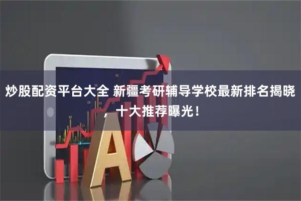 炒股配资平台大全 新疆考研辅导学校最新排名揭晓，十大推荐曝光！