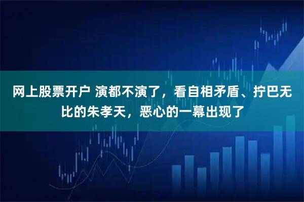 网上股票开户 演都不演了，看自相矛盾、拧巴无比的朱孝天，恶心的一幕出现了